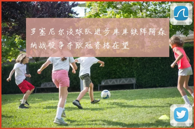 罗塞尼尔谈球队进步库库缺阵阿森纳战役争夺欧冠资格在望