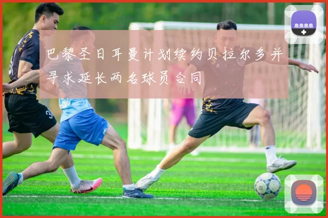 巴黎圣日耳曼计划续约贝拉尔多并寻求延长两名球员合同