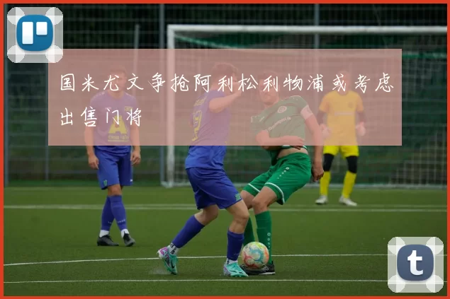 国米尤文争抢阿利松利物浦或考虑出售门将