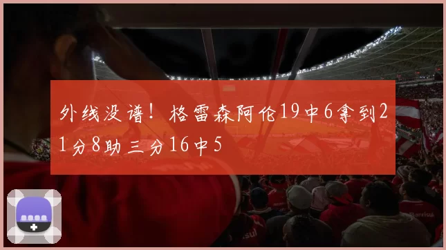 外线没谱！格雷森阿伦19中6拿到21分8助三分16中5
