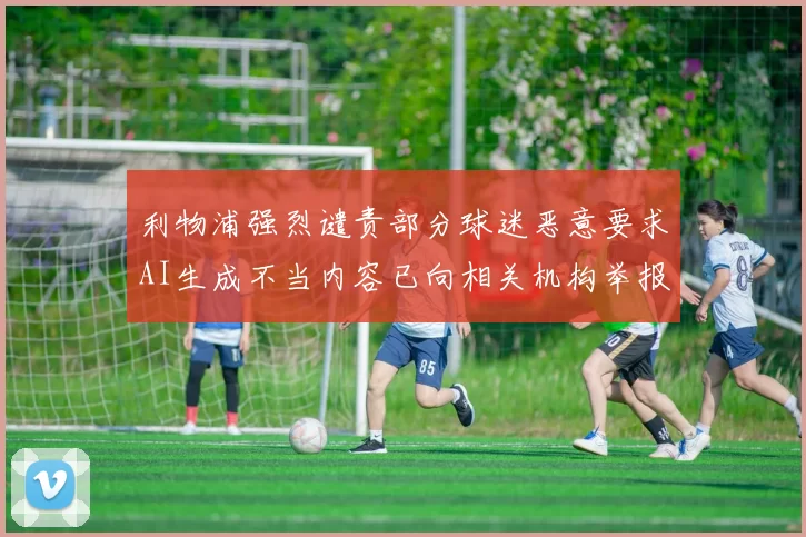 利物浦强烈谴责部分球迷恶意要求AI生成不当内容已向相关机构举报