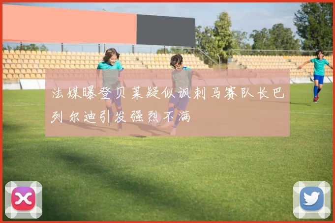 法媒曝登贝莱疑似讽刺马赛队长巴列尔迪引发强烈不满