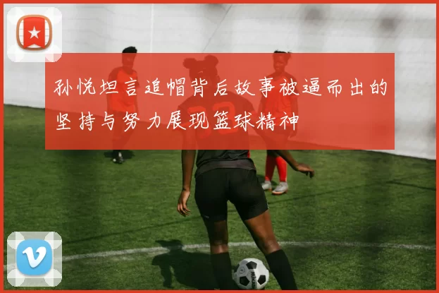 孙悦坦言追帽背后故事被逼而出的坚持与努力展现篮球精神