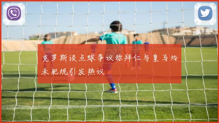 克罗斯谈点球争议称拜仁与皇马均未犯规引发热议
