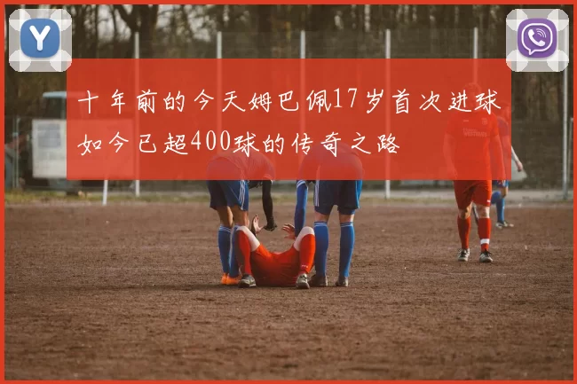 十年前的今天姆巴佩17岁首次进球如今已超400球的传奇之路