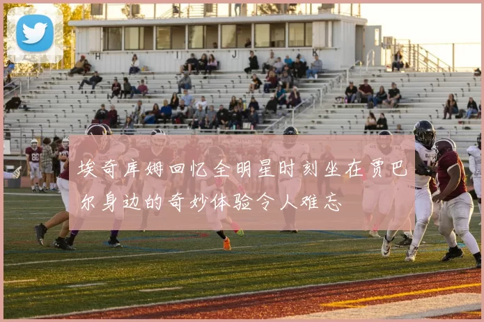 埃奇库姆回忆全明星时刻坐在贾巴尔身边的奇妙体验令人难忘
