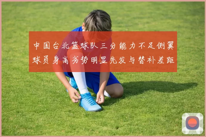中国台北篮球队三分能力不足侧翼球员身高劣势明显先发与替补差距显著