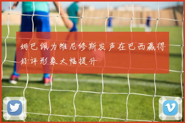 姆巴佩为维尼修斯发声在巴西赢得好评形象大幅提升