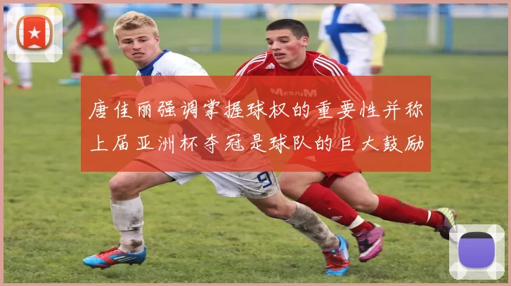 唐佳丽强调掌握球权的重要性并称上届亚洲杯夺冠是球队的巨大鼓励