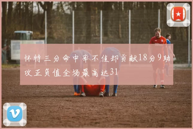 怀特三分命中率不佳却贡献18分9助攻正负值全场最高达31
