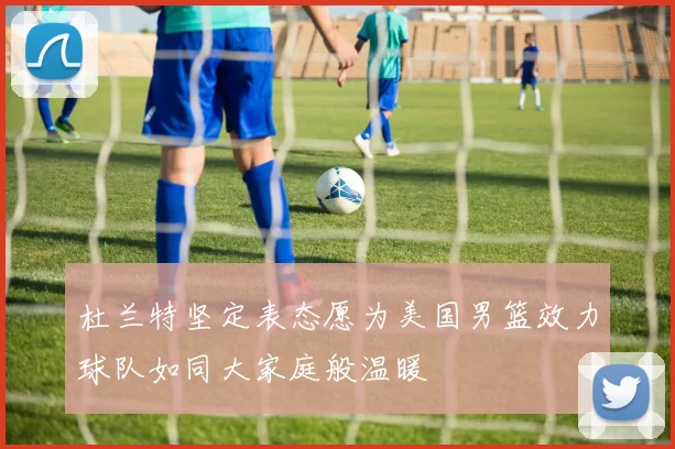 杜兰特坚定表态愿为美国男篮效力球队如同大家庭般温暖