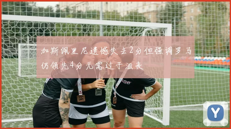 加斯佩里尼遗憾失去2分但强调罗马仍领先4分无需过于沮丧