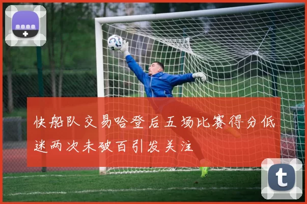 快船队交易哈登后五场比赛得分低迷两次未破百引发关注