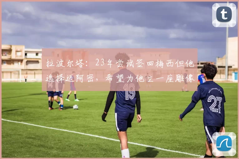 拉波尔塔：23年尝试签回梅西但他选择迈阿密，希望为他立一座雕像