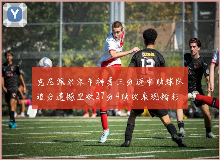 克尼佩尔末节神勇三分连中助球队追分遗憾空砍27分4助攻表现精彩