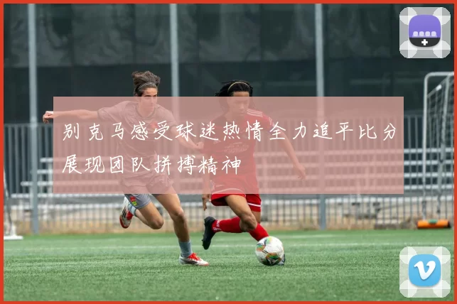别克马感受球迷热情全力追平比分展现团队拼搏精神