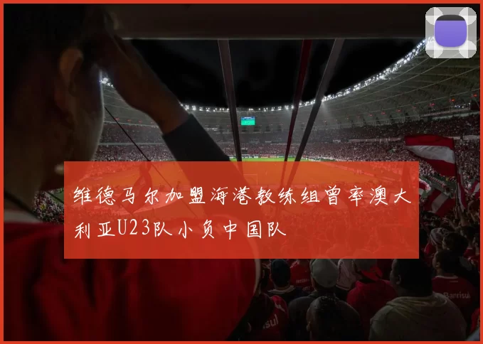 维德马尔加盟海港教练组曾率澳大利亚U23队小负中国队