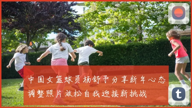 中国女篮球员杨舒予分享新年心态调整照片放松自我迎接新挑战