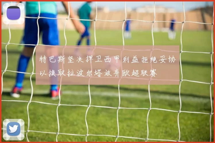 特巴斯坚决捍卫西甲利益拒绝妥协以换取拉波尔塔放弃欧超联赛