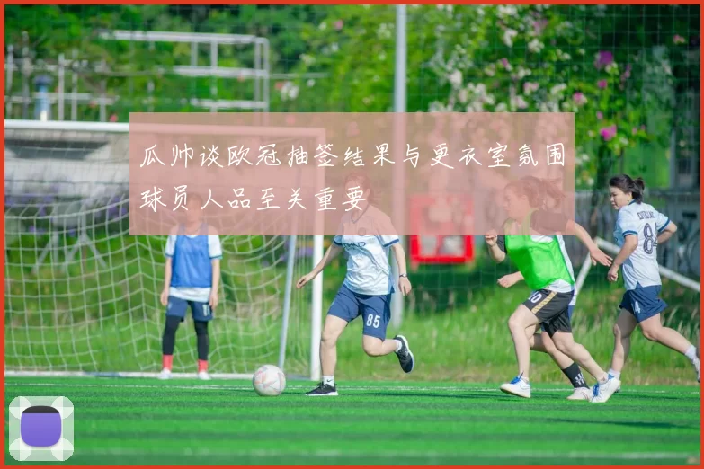 瓜帅谈欧冠抽签结果与更衣室氛围球员人品至关重要
